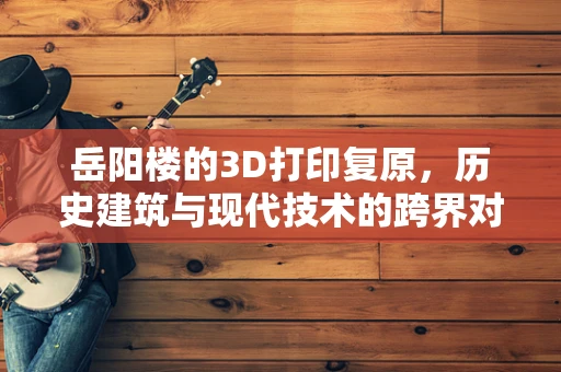 岳阳楼的3D打印复原，历史建筑与现代技术的跨界对话