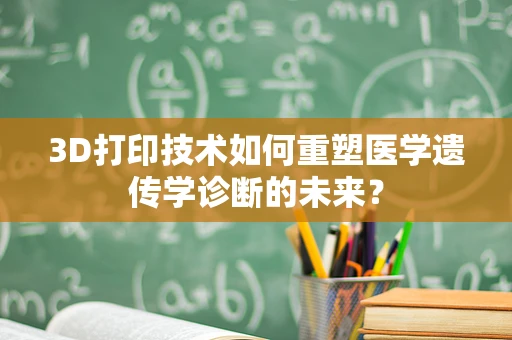 3D打印技术如何重塑医学遗传学诊断的未来？
