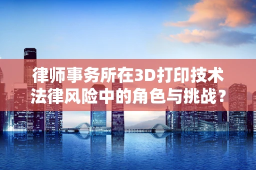 律师事务所在3D打印技术法律风险中的角色与挑战？