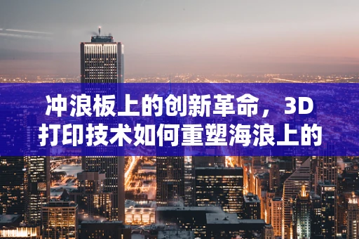 冲浪板上的创新革命，3D打印技术如何重塑海浪上的激情？