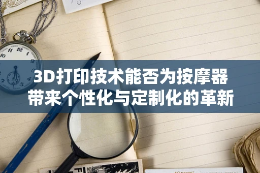 3D打印技术能否为按摩器带来个性化与定制化的革新？