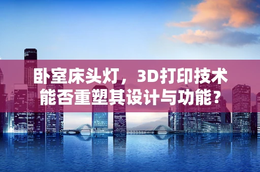 卧室床头灯，3D打印技术能否重塑其设计与功能？