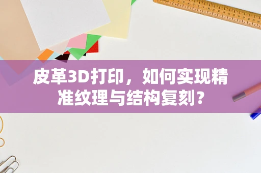 皮革3D打印，如何实现精准纹理与结构复刻？