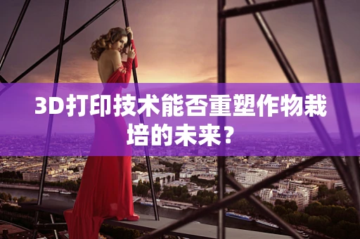 3D打印技术能否重塑作物栽培的未来？