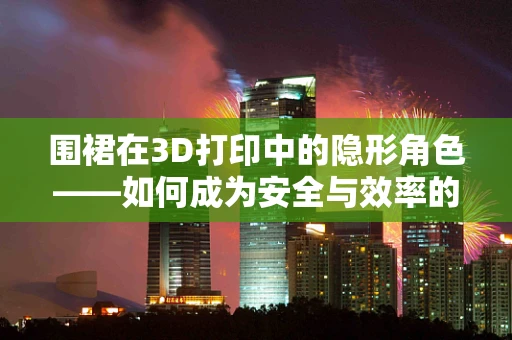 围裙在3D打印中的隐形角色——如何成为安全与效率的双重保障？