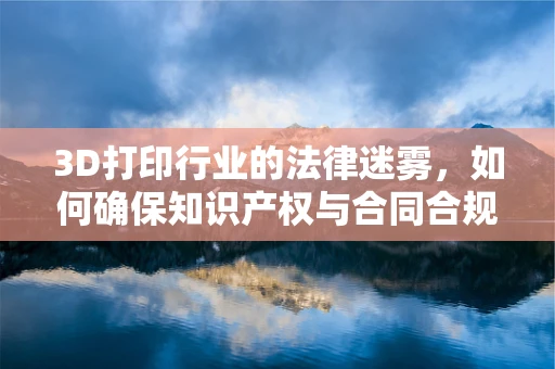 3D打印行业的法律迷雾，如何确保知识产权与合同合规？