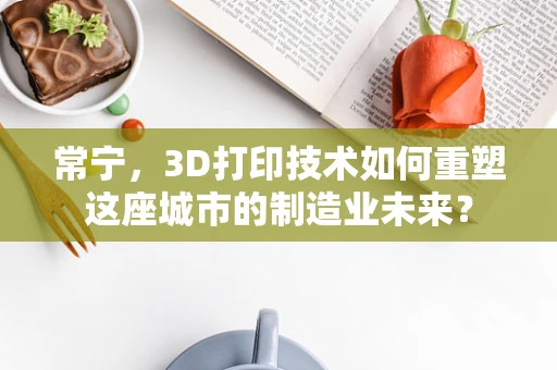 常宁，3D打印技术如何重塑这座城市的制造业未来？