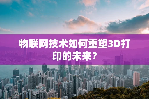 物联网技术如何重塑3D打印的未来？