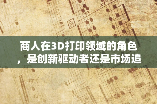 商人在3D打印领域的角色，是创新驱动者还是市场追随者？