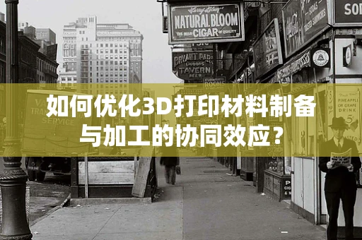如何优化3D打印材料制备与加工的协同效应？