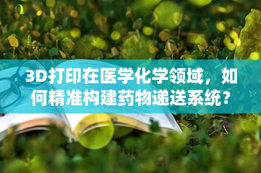 3D打印在医学化学领域，如何精准构建药物递送系统？