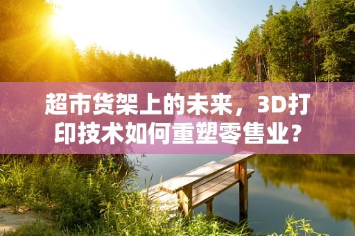 超市货架上的未来，3D打印技术如何重塑零售业？