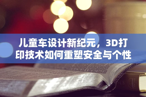 儿童车设计新纪元，3D打印技术如何重塑安全与个性化？