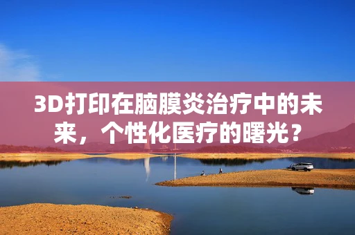 3D打印在脑膜炎治疗中的未来，个性化医疗的曙光？