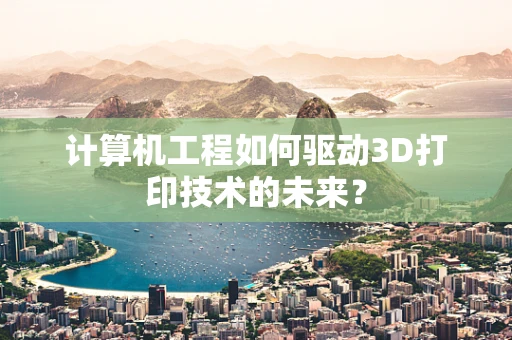计算机工程如何驱动3D打印技术的未来？