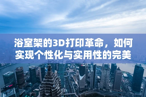 浴室架的3D打印革命，如何实现个性化与实用性的完美融合？