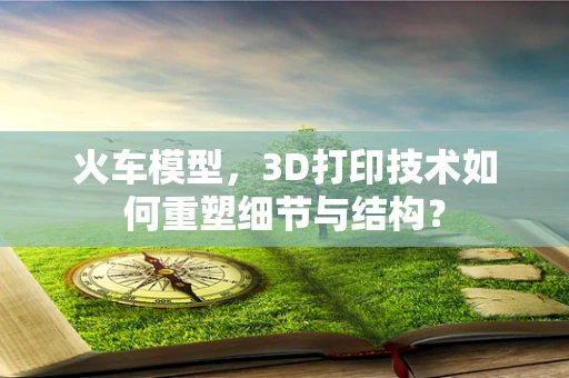 火车模型，3D打印技术如何重塑细节与结构？
