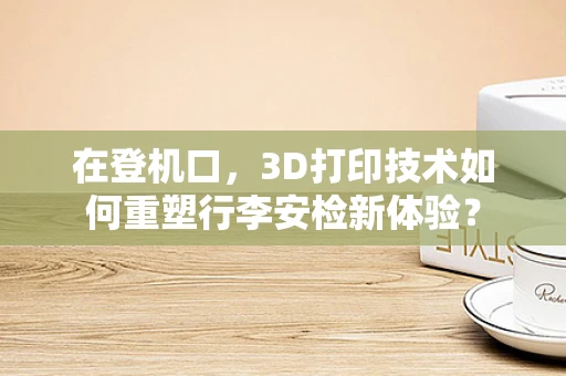 在登机口，3D打印技术如何重塑行李安检新体验？