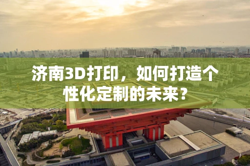 济南3D打印，如何打造个性化定制的未来？