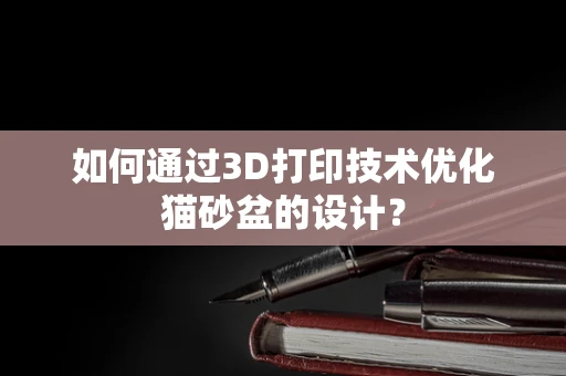 如何通过3D打印技术优化猫砂盆的设计？