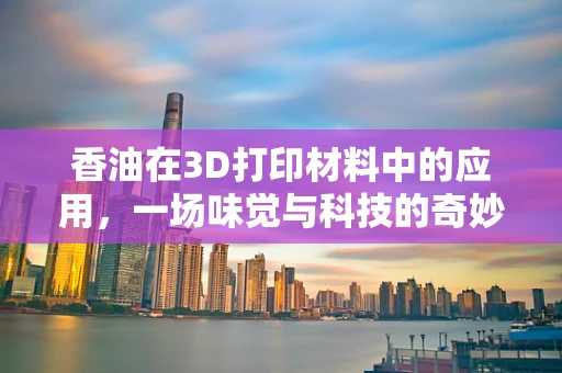 香油在3D打印材料中的应用，一场味觉与科技的奇妙碰撞？