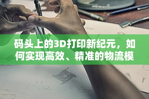 码头上的3D打印新纪元，如何实现高效、精准的物流模型构建？