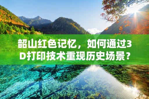 韶山红色记忆，如何通过3D打印技术重现历史场景？
