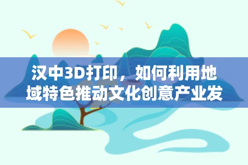 汉中3D打印，如何利用地域特色推动文化创意产业发展？