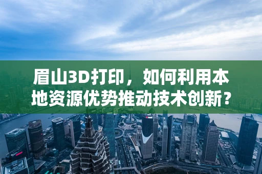 眉山3D打印，如何利用本地资源优势推动技术创新？