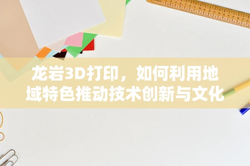 龙岩3D打印，如何利用地域特色推动技术创新与文化融合？