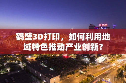 鹤壁3D打印，如何利用地域特色推动产业创新？