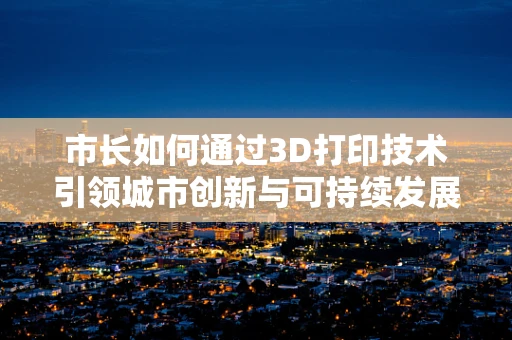 市长如何通过3D打印技术引领城市创新与可持续发展？
