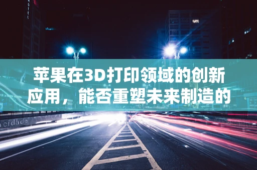苹果在3D打印领域的创新应用，能否重塑未来制造的果？