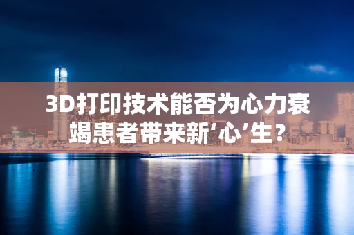 3D打印技术能否为心力衰竭患者带来新‘心’生？