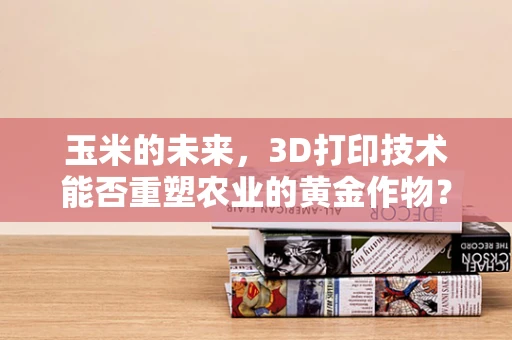 玉米的未来，3D打印技术能否重塑农业的黄金作物？