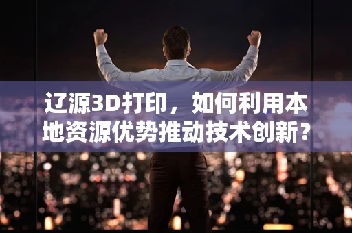 辽源3D打印，如何利用本地资源优势推动技术创新？