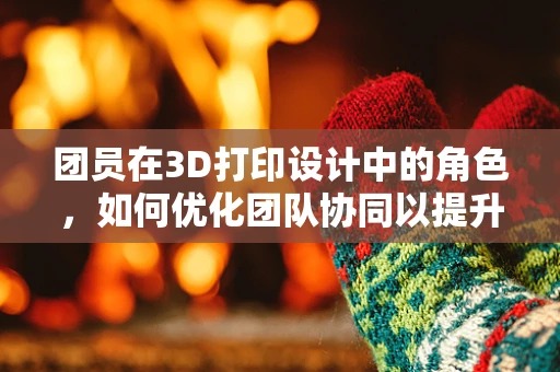 团员在3D打印设计中的角色，如何优化团队协同以提升创新与效率？