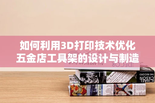 如何利用3D打印技术优化五金店工具架的设计与制造？