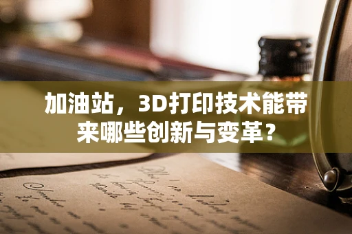 加油站，3D打印技术能带来哪些创新与变革？