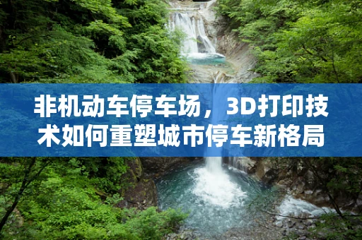 非机动车停车场，3D打印技术如何重塑城市停车新格局？