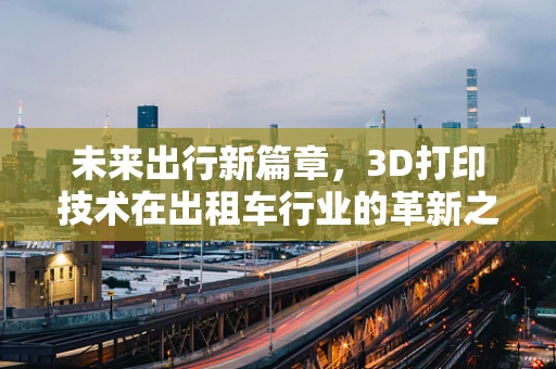 未来出行新篇章，3D打印技术在出租车行业的革新之路？