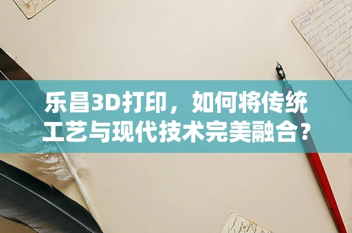 乐昌3D打印，如何将传统工艺与现代技术完美融合？