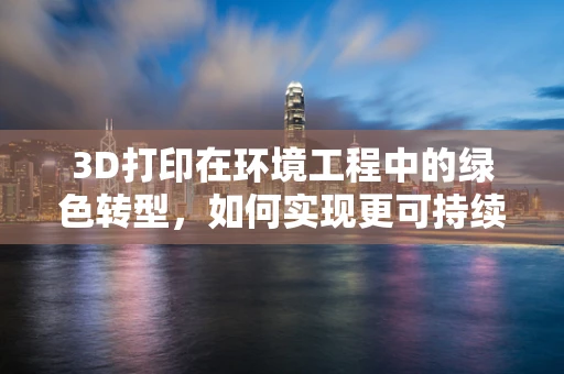 3D打印在环境工程中的绿色转型，如何实现更可持续的制造？