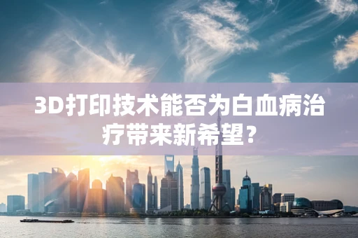 3D打印技术能否为白血病治疗带来新希望？