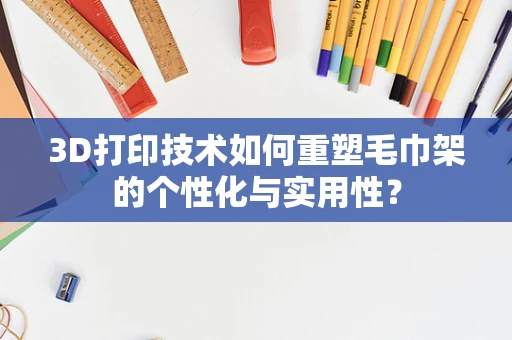 3D打印技术如何重塑毛巾架的个性化与实用性？