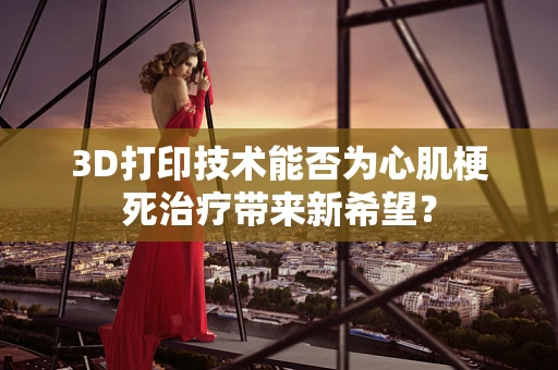 3D打印技术能否为心肌梗死治疗带来新希望？