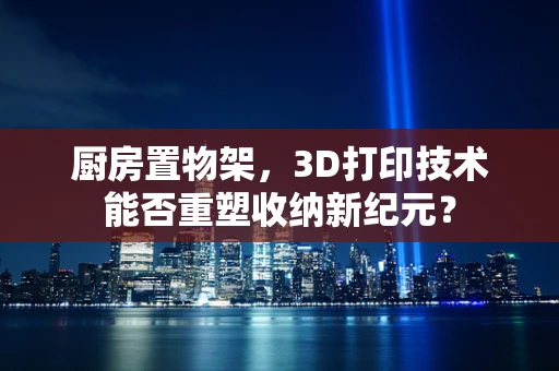 厨房置物架，3D打印技术能否重塑收纳新纪元？