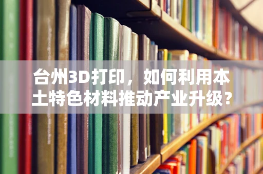 台州3D打印，如何利用本土特色材料推动产业升级？
