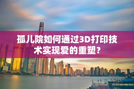 孤儿院如何通过3D打印技术实现爱的重塑？