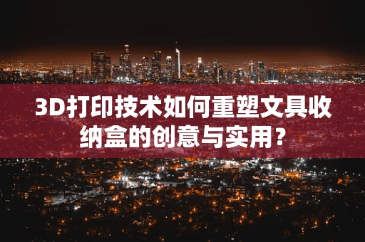 3D打印技术如何重塑文具收纳盒的创意与实用？